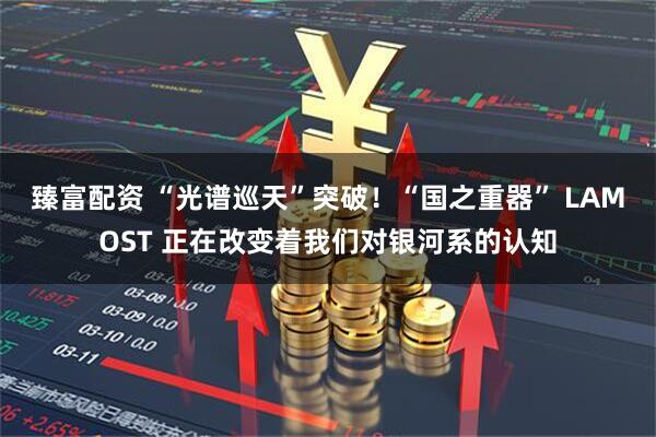 臻富配资 “光谱巡天”突破！“国之重器” LAMOST 正在改变着我们对银河系的认知