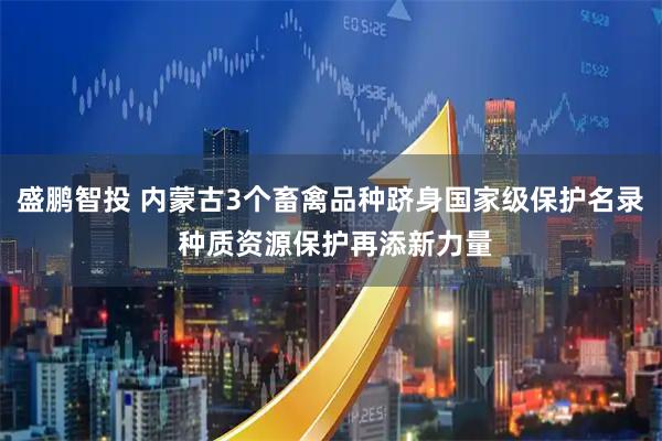 盛鹏智投 内蒙古3个畜禽品种跻身国家级保护名录 种质资源保护再添新力量