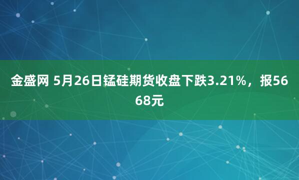 金盛网 5月26日锰硅期货收盘下跌3.21%，报5668元