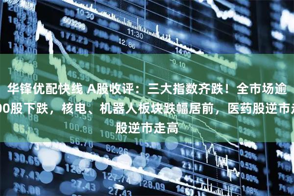 华锋优配快线 A股收评：三大指数齐跌！全市场逾4100股下跌，核电、机器人板块跌幅居前，医药股逆市走高