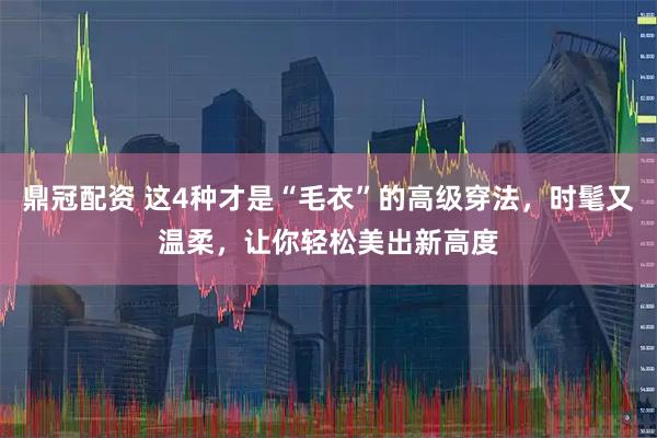 鼎冠配资 这4种才是“毛衣”的高级穿法，时髦又温柔，让你轻松美出新高度
