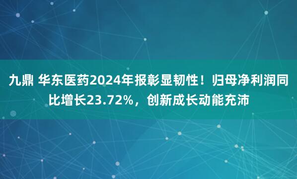 九鼎 华东医药2024年报彰显韧性！归母净利润同比增长23.72%，创新成长动能充沛