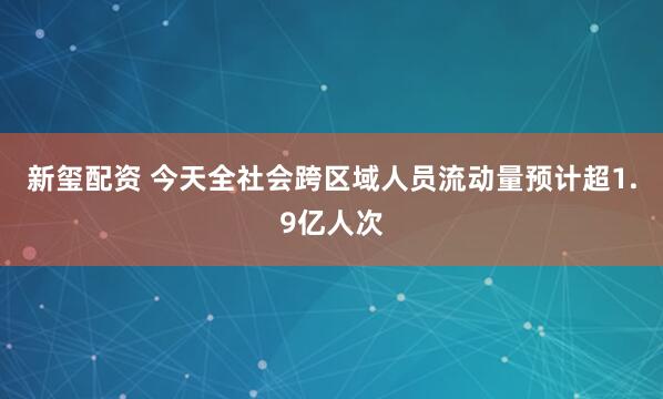 新玺配资 今天全社会跨区域人员流动量预计超1.9亿人次