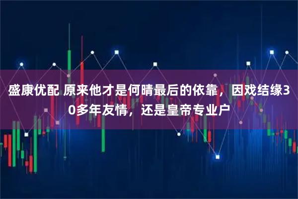 盛康优配 原来他才是何晴最后的依靠，因戏结缘30多年友情，还是皇帝专业户